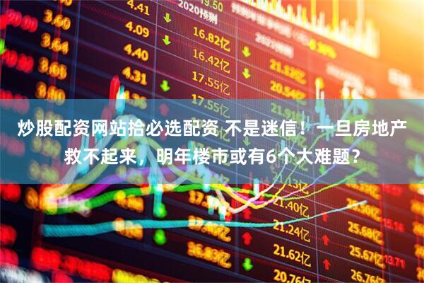 炒股配资网站拾必选配资 不是迷信！一旦房地产救不起来，明年楼市或有6个大难题？