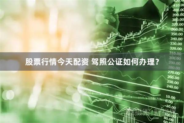 股票行情今天配资 驾照公证如何办理？