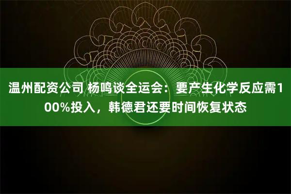 温州配资公司 杨鸣谈全运会：要产生化学反应需100%投入，韩德君还要时间恢复状态