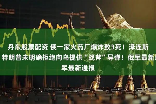 丹东股票配资 俄一家火药厂爆炸致3死！泽连斯基：特朗普未明确拒绝向乌提供“战斧”导弹！俄军最新通报
