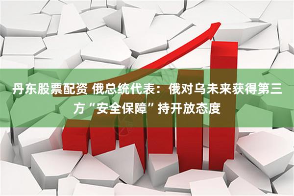 丹东股票配资 俄总统代表：俄对乌未来获得第三方“安全保障”持开放态度