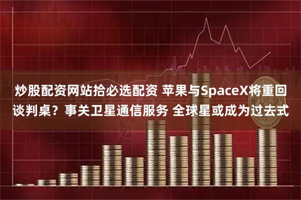 炒股配资网站拾必选配资 苹果与SpaceX将重回谈判桌？事关卫星通信服务 全球星或成为过去式