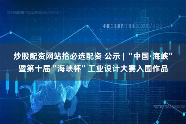 炒股配资网站拾必选配资 公示 | “中国·海峡”暨第十届“海峡杯”工业设计大赛入围作品