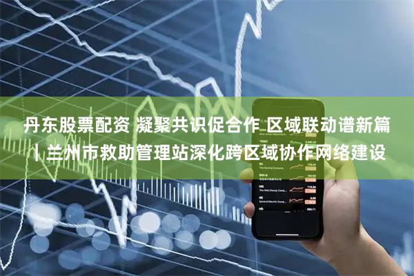 丹东股票配资 凝聚共识促合作 区域联动谱新篇｜兰州市救助管理站深化跨区域协作网络建设