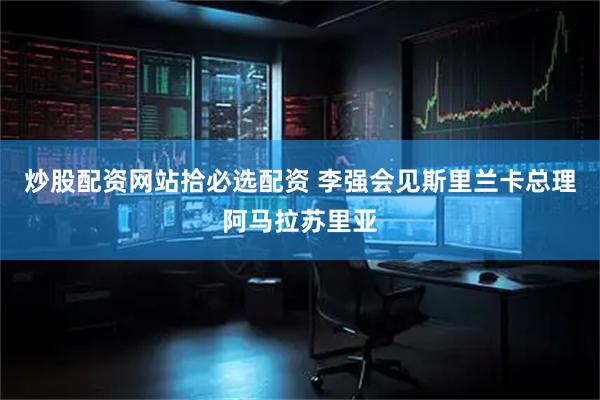 炒股配资网站拾必选配资 李强会见斯里兰卡总理阿马拉苏里亚