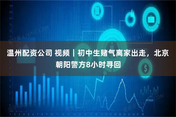 温州配资公司 视频｜初中生赌气离家出走，北京朝阳警方8小时寻回