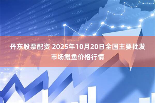 丹东股票配资 2025年10月20日全国主要批发市场鳗鱼价格行情