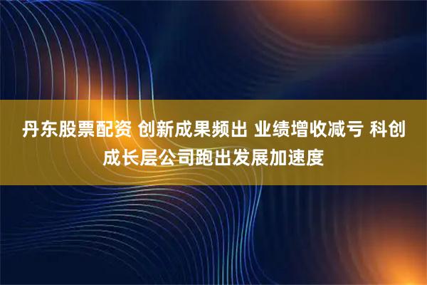 丹东股票配资 创新成果频出 业绩增收减亏 科创成长层公司跑出发展加速度