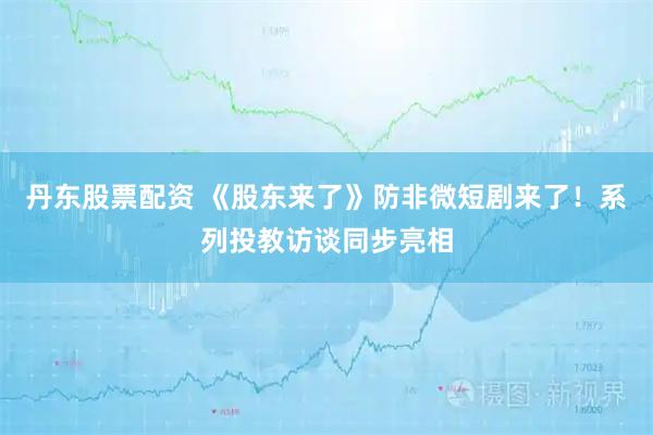 丹东股票配资 《股东来了》防非微短剧来了！系列投教访谈同步亮相