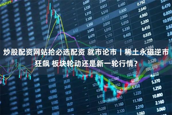 炒股配资网站拾必选配资 就市论市丨稀土永磁逆市狂飙 板块轮动还是新一轮行情？