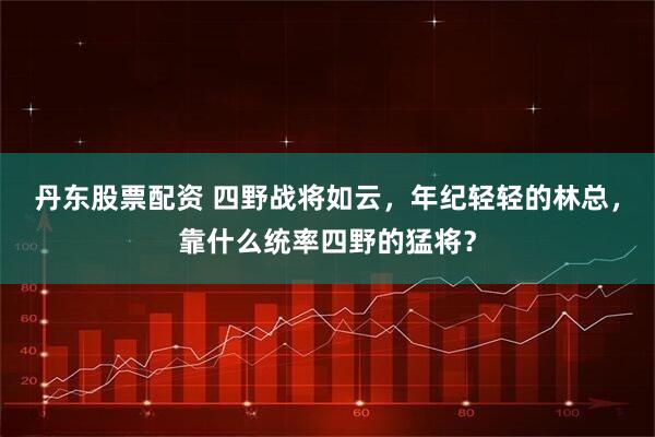 丹东股票配资 四野战将如云，年纪轻轻的林总，靠什么统率四野的猛将？