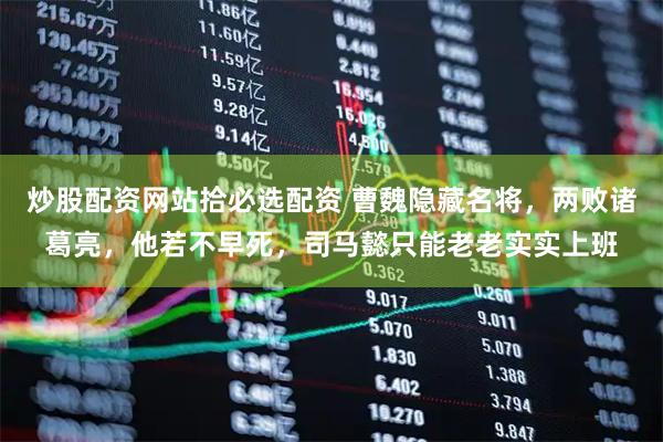 炒股配资网站拾必选配资 曹魏隐藏名将，两败诸葛亮，他若不早死，司马懿只能老老实实上班