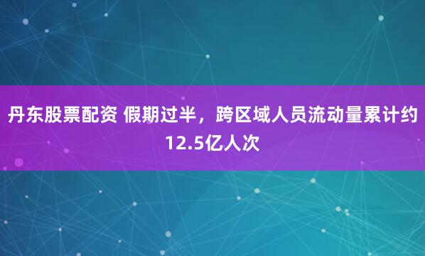 丹东股票配资 假期过半，跨区域人员流动量累计约12.5亿人次