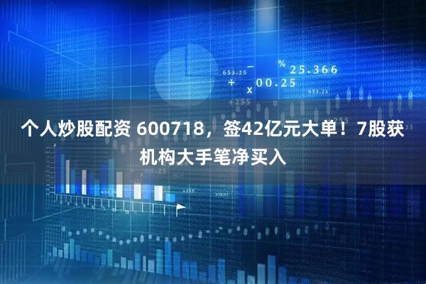 个人炒股配资 600718，签42亿元大单！7股获机构大手笔净买入
