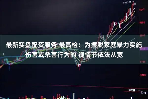 最新实盘配资服务 最高检：为摆脱家庭暴力实施伤害或杀害行为的 视情节依法从宽