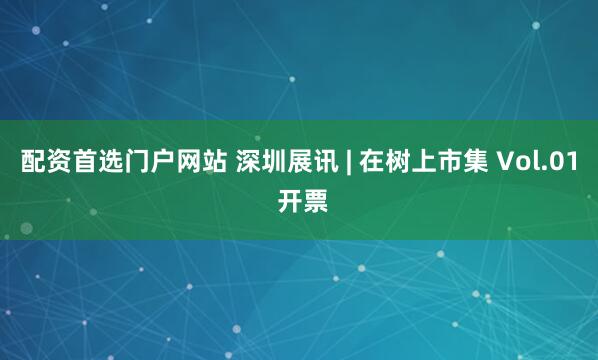 配资首选门户网站 深圳展讯 | 在树上市集 Vol.01 开票