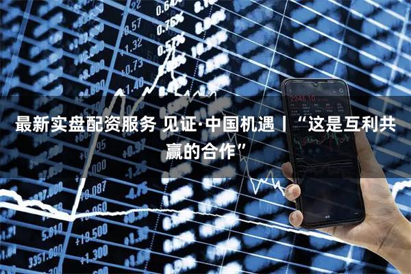 最新实盘配资服务 见证·中国机遇丨“这是互利共赢的合作”