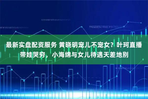 最新实盘配资服务 黄晓明宠儿不宠女？叶珂直播带娃哭穷，小海绵与女儿待遇天差地别