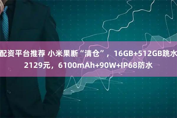 配资平台推荐 小米果断“清仓”，16GB+512GB跳水2129元，6100mAh+90W+IP68防水