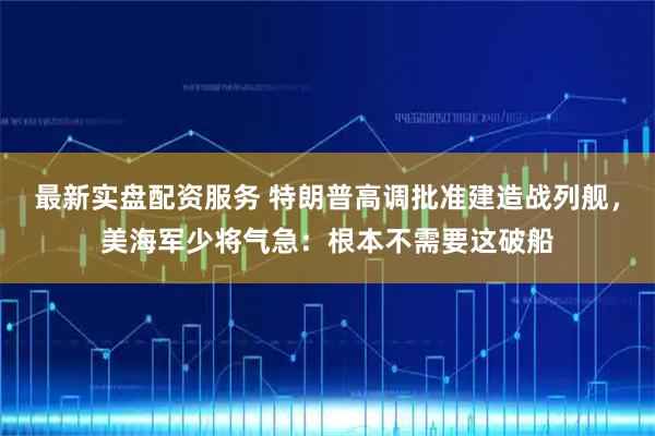 最新实盘配资服务 特朗普高调批准建造战列舰，美海军少将气急：根本不需要这破船