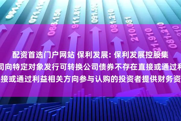 配资首选门户网站 保利发展: 保利发展控股集团股份有限公司关于公司向特定对象发行可转换公司债券不存在直接或通过利益相关方向参与认购的投资者提供财务资助或补偿的公告