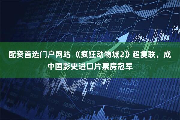 配资首选门户网站 《疯狂动物城2》超复联，成中国影史进口片票房冠军
