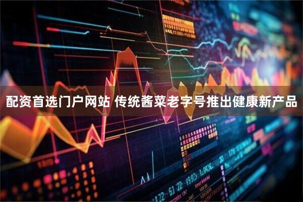 配资首选门户网站 传统酱菜老字号推出健康新产品