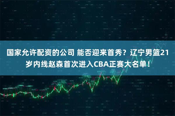 国家允许配资的公司 能否迎来首秀？辽宁男篮21岁内线赵森首次进入CBA正赛大名单！