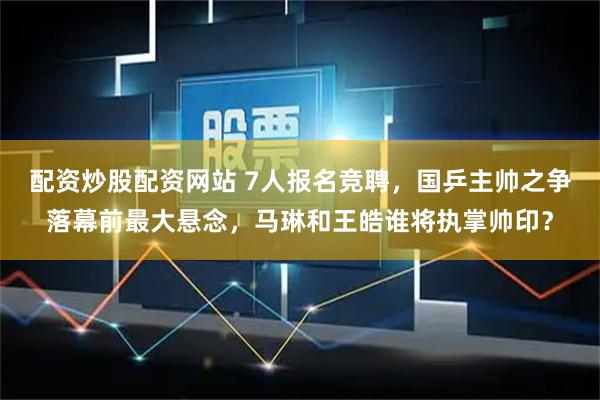 配资炒股配资网站 7人报名竞聘，国乒主帅之争落幕前最大悬念，马琳和王皓谁将执掌帅印？