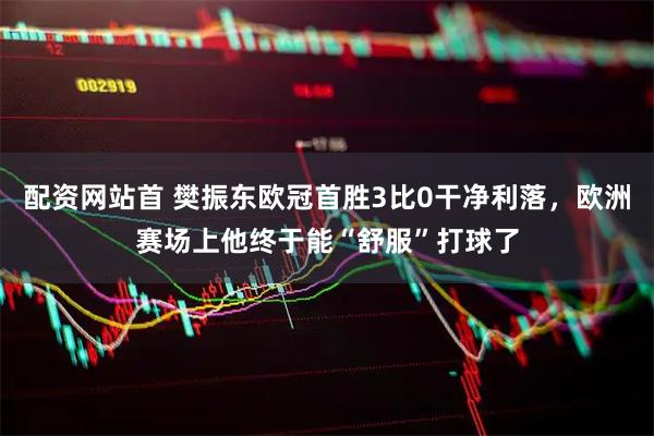 配资网站首 樊振东欧冠首胜3比0干净利落，欧洲赛场上他终于能“舒服”打球了