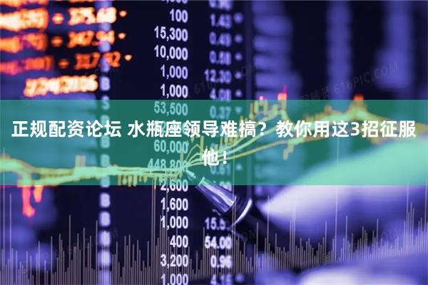 正规配资论坛 水瓶座领导难搞？教你用这3招征服他！