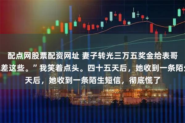 配点网股票配资网址 妻子转光三万五奖金给表哥：“文彬哥换车就差这些。”我笑着点头。四十五天后，她收到一条陌生短信，彻底慌了