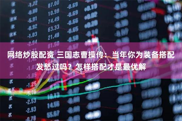 网络炒股配资 三国志曹操传：当年你为装备搭配发愁过吗？怎样搭配才是最优解