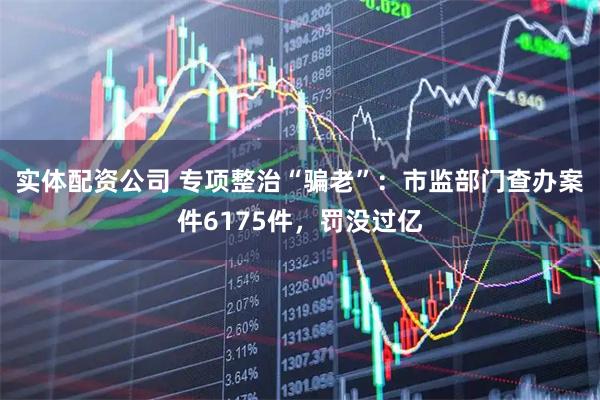 实体配资公司 专项整治“骗老”：市监部门查办案件6175件，罚没过亿