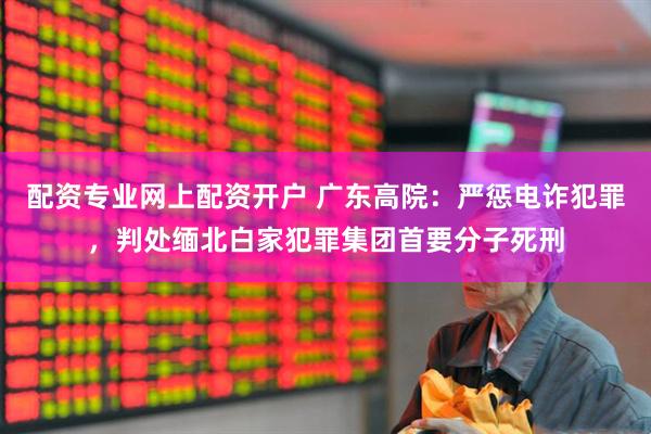 配资专业网上配资开户 广东高院：严惩电诈犯罪，判处缅北白家犯罪集团首要分子死刑