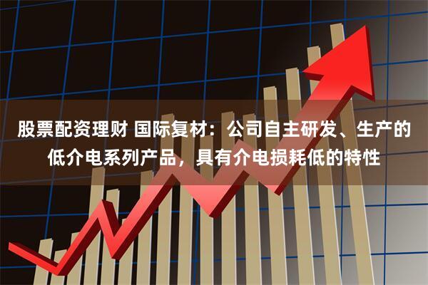 股票配资理财 国际复材：公司自主研发、生产的低介电系列产品，具有介电损耗低的特性