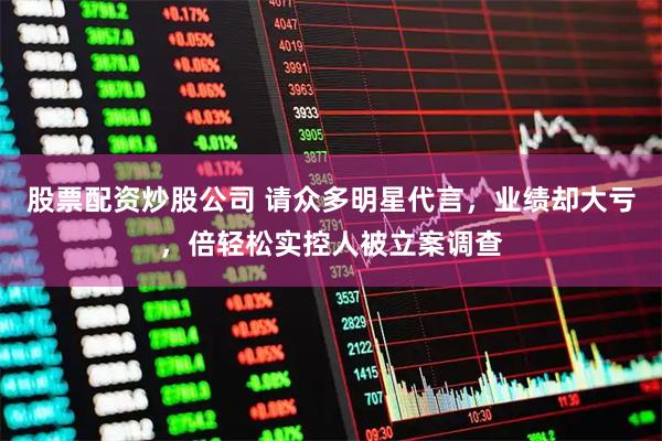 股票配资炒股公司 请众多明星代言，业绩却大亏，倍轻松实控人被立案调查