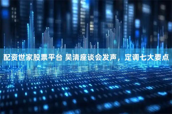 配资世家股票平台 吴清座谈会发声，定调七大要点