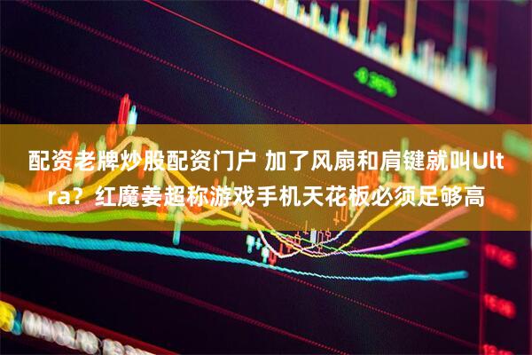 配资老牌炒股配资门户 加了风扇和肩键就叫Ultra？红魔姜超称游戏手机天花板必须足够高