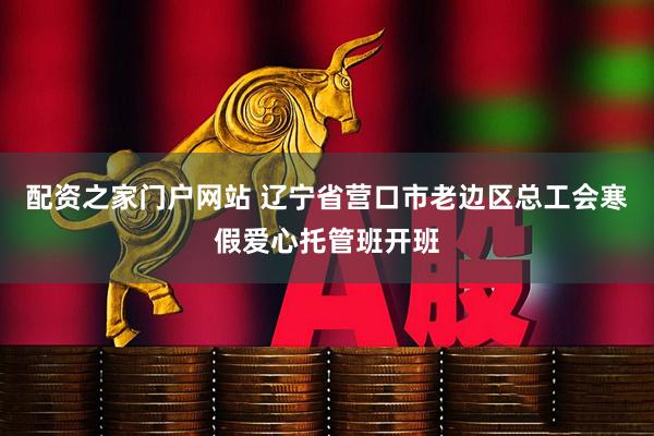 配资之家门户网站 辽宁省营口市老边区总工会寒假爱心托管班开班