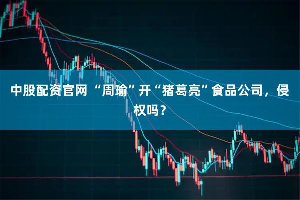 中股配资官网 “周瑜”开“猪葛亮”食品公司，侵权吗？