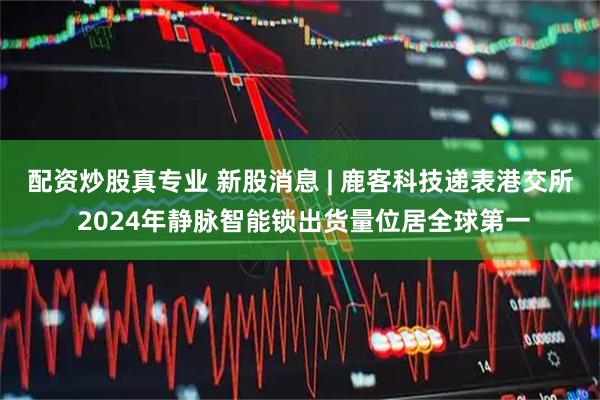 配资炒股真专业 新股消息 | 鹿客科技递表港交所 2024年静脉智能锁出货量位居全球第一