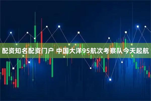 配资知名配资门户 中国大洋95航次考察队今天起航