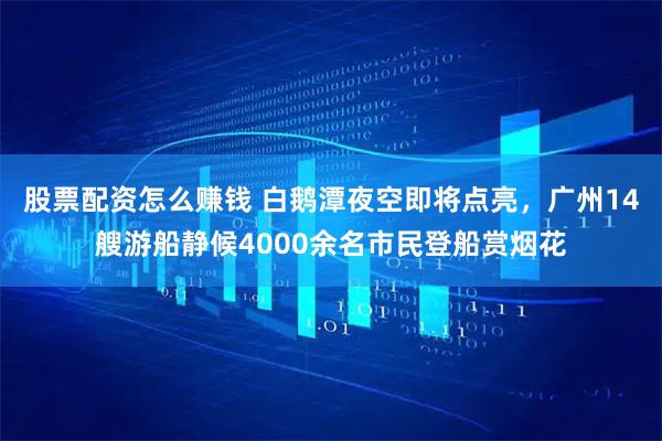 股票配资怎么赚钱 白鹅潭夜空即将点亮，广州14艘游船静候4000余名市民登船赏烟花