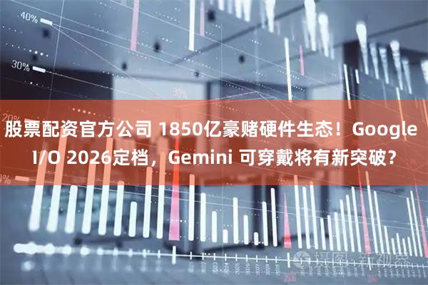 股票配资官方公司 1850亿豪赌硬件生态！Google I/O 2026定档，Gemini 可穿戴将有新突破？