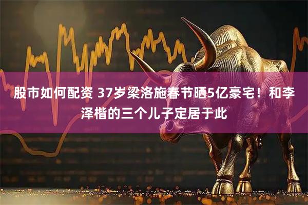 股市如何配资 37岁梁洛施春节晒5亿豪宅！和李泽楷的三个儿子定居于此