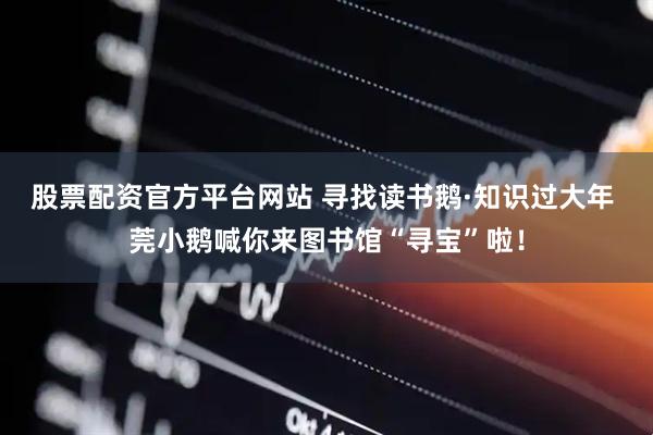 股票配资官方平台网站 寻找读书鹅·知识过大年 莞小鹅喊你来图书馆“寻宝”啦！