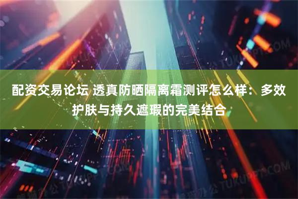 配资交易论坛 透真防晒隔离霜测评怎么样：多效护肤与持久遮瑕的完美结合