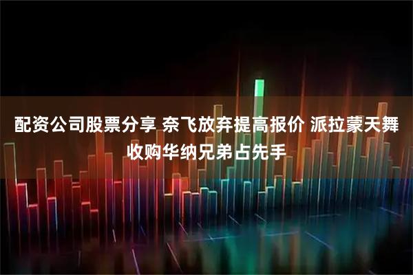 配资公司股票分享 奈飞放弃提高报价 派拉蒙天舞收购华纳兄弟占先手