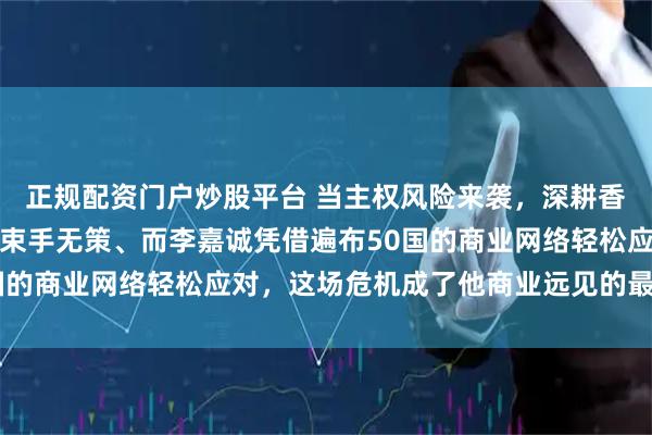 正规配资门户炒股平台 当主权风险来袭，深耕香港地产的四大家族可能束手无策、而李嘉诚凭借遍布50国的商业网络轻松应对，这场危机成了他商业远见的最佳证明